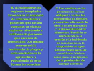 B. Al calentarse las     C. Los cambios en los
  regiones templadas         patrones de lluvias
favorecerá al aumento       obligará a variar las
   de enfermedades y      temporadas de siembra
  parásitos que no son    y cosechas, alterando la
   comunes en ciertas     oferta en los mercados
 regiones, afectando a     y la disponibilidad de
                           alimentos. También se
  millones de personas
                               incrementará la
     que carecen de        erosión y la incidencia
inmunidad. Así mismo         de inundaciones, la
      aumentará la          disposición de agua
 incidencia de plagas y    potable tanto para las
  enfermedades en la        necesidades básicas
      agricultura y       como para la irrigación
   reduciendo de esta       de la producción de
   forma las cosechas         energía eléctrica
 