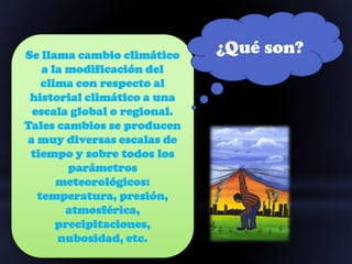 Se llama cambio climático    ¿Qué son?
   a la modificación del
   clima con respecto al
 historial climático a una
 escala global o regional.
Tales cambios se producen
a muy diversas escalas de
 tiempo y sobre todos los
        parámetros
      meteorológicos:
  temperatura, presión,
        atmosférica,
      precipitaciones,
      nubosidad, etc.
 