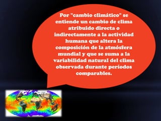 Por "cambio climático" se
 entiende un cambio de clima
      atribuido directa o
indirectamente a la actividad
     humana que altera la
 composición de la atmósfera
  mundial y que se suma a la
variabilidad natural del clima
 observada durante períodos
         comparables.
 