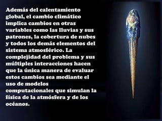 Además del calentamiento
global, el cambio climático
implica cambios en otras
variables como las lluvias y sus
patrones, la cobertura de nubes
y todos los demás elementos del
sistema atmosférico. La
complejidad del problema y sus
múltiples interacciones hacen
que la única manera de evaluar
estos cambios sea mediante el
uso de modelos
computacionales que simulan la
física de la atmósfera y de los
océanos.
 