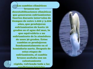 Los cambios climáticos
           bruscos son
desestabilizaciones climáticas
 que generaron enfriamientos
fuertes durante intervalos de
tiempos de entre 1.000 y 3.000
      años, que produjeron
   enfriamientos de hasta 10
 grados en el agua del mar, lo
      que equivaldría a un
 enfriamiento de la atmósfera
    de unos 30 grados. Estos
     cambios se produjeron
    fundamentalmente en el
 hemisferio norte. Después de
         estas etapas de
    enfriamiento, el cambio
     brusco acababa con un
         calentamiento
  rápido, volviendo todo a las
      condiciones iniciales.
 
