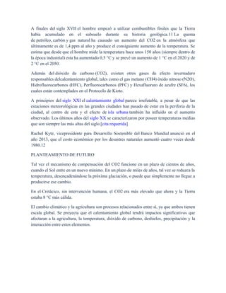 A finales del siglo XVII el hombre empezó a utilizar combustibles fósiles que la Tierra
había acumulado en el subsuelo durante su historia geológica.11 La quema
de petróleo, carbón y gas natural ha causado un aumento del CO2 en la atmósfera que
últimamente es de 1,4 ppm al año y produce el consiguiente aumento de la temperatura. Se
estima que desde que el hombre mide la temperatura hace unos 150 años (siempre dentro de
la época industrial) esta ha aumentado 0,5 °C y se prevé un aumento de 1 °C en el 2020 y de
2 °C en el 2050.
Además del dióxido de carbono (CO2), existen otros gases de efecto invernadero
responsables delcalentamiento global, tales como el gas metano (CH4) óxido nitroso (N2O),
Hidrofluorocarbonos (HFC), Perfluorocarbonos (PFC) y Hexafluoruro de azufre (SF6), los
cuales están contemplados en el Protocolo de Kioto.
A principios del siglo XXI el calentamiento global parece irrefutable, a pesar de que las
estaciones meteorológicas en las grandes ciudades han pasado de estar en la periferia de la
ciudad, al centro de esta y el efecto de isla urbana también ha influido en el aumento
observado. Los últimos años del siglo XX se caracterizaron por poseer temperaturas medias
que son siempre las más altas del siglo.[cita requerida]
Rachel Kyte, vicepresidente para Desarrollo Sostenible del Banco Mundial anunció en el
año 2013, que el costo económico por los desastres naturales aumentó cuatro veces desde
1980.12
PLANTEAMIENTO DE FUTURO
Tal vez el mecanismo de compensación del CO2 funcione en un plazo de cientos de años,
cuando el Sol entre en un nuevo mínimo. En un plazo de miles de años, tal vez se reduzca la
temperatura, desencadenándose la próxima glaciación, o puede que simplemente no llegue a
producirse ese cambio.
En el Cretácico, sin intervención humana, el CO2 era más elevado que ahora y la Tierra
estaba 8 °C más cálida.
El cambio climático y la agricultura son procesos relacionados entre sí, ya que ambos tienen
escala global. Se proyecta que el calentamiento global tendrá impactos significativos que
afectaran a la agricultura, la temperatura, dióxido de carbono, deshielos, precipitación y la
interacción entre estos elementos.
 