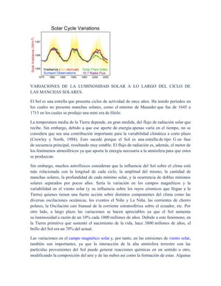 VARIACIONES DE LA LUMINOSIDAD SOLAR A LO LARGO DEL CICLO DE
LAS MANCHAS SOLARES.
El Sol es una estrella que presenta ciclos de actividad de once años. Ha tenido períodos en
los cuales no presenta manchas solares, como el mínimo de Maunder que fue de 1645 a
1715 en los cuales se produjo una mini era de Hielo.
La temperatura media de la Tierra depende, en gran medida, del flujo de radiación solar que
recibe. Sin embargo, debido a que ese aporte de energía apenas varía en el tiempo, no se
considera que sea una contribución importante para la variabilidad climática a corto plazo
(Crowley y North, 1988). Esto sucede porque el Sol es una estrella de tipo G en fase
de secuencia principal, resultando muy estable. El flujo de radiación es, además, el motor de
los fenómenos atmosféricos ya que aporta la energía necesaria a la atmósfera para que estos
se produzcan.
Sin embargo, muchos astrofísicos consideran que la influencia del Sol sobre el clima está
más relacionada con la longitud de cada ciclo, la amplitud del mismo, la cantidad de
manchas solares, la profundidad de cada mínimo solar, y la ocurrencia de dobles mínimos
solares separados por pocos años. Sería la variación en los campos magnéticos y la
variabilidad en el viento solar (y su influencia sobre los rayos cósmicos que llegan a la
Tierra) quienes tienen una fuerte acción sobre distintos componentes del clima como las
diversas oscilaciones oceánicas, los eventos el Niño y La Niña, las corrientes de chorro
polares, la Oscilación casi bianual de la corriente estratosférica sobre el ecuador, etc. Por
otro lado, a largo plazo las variaciones se hacen apreciables ya que el Sol aumenta
su luminosidad a razón de un 10% cada 1000 millones de años. Debido a este fenómeno, en
la Tierra primitiva que sustentó el nacimiento de la vida, hace 3800 millones de años, el
brillo del Sol era un 70% del actual.
Las variaciones en el campo magnético solar y, por tanto, en las emisiones de viento solar,
también son importantes, ya que la interacción de la alta atmósfera terrestre con las
partículas provenientes del Sol puede generar reacciones químicas en un sentido u otro,
modificando la composición del aire y de las nubes así como la formación de estas. Algunas
 