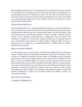hipótesis plantean incluso que los iones producidos por la interacción de los rayos cósmicos
y la atmósfera de la Tierra juegan un rol en la formación de núcleos de condensación y un
correspondiente aumento en la formación de nubes. De este modo, la correlación entre la
ionización cósmica y formación de nubes se observa fuertemente en las nubes a baja altitud
y no en las nubes altas (cirrus) como se creía, donde la variación en la ionización es mucho
más grande (Svensmark, 2007).
VARIACIONES ORBITALES
Si bien la luminosidad solar se mantiene prácticamente constante a lo largo de millones de
años, no ocurre lo mismo con la órbita terrestre. Esta oscila periódicamente, haciendo que la
cantidad media de radiación que recibe cada hemisferio fluctúe a lo largo del tiempo, y estas
variaciones provocan las pulsaciones glaciares a modo de veranos e inviernos de largo
período. Son los llamados períodos glaciares e interglaciares. Hay tres factores que
contribuyen a modificar las características orbitales haciendo que la insolación media en
uno y otro hemisferio varíe aunque no lo haga el flujo de radiación global. Se trata de
la precesión de los equinoccios, la excentricidad orbital y la oblicuidad de la órbita o
inclinación del eje terrestre.
IMPACTOS DE METEORITOS
En raras ocasiones ocurren eventos de tipo catastrófico que cambian la faz de la Tierra para
siempre. El último de tales acontecimientos catastróficos sucedió hace 65 millones de años.
Se trata de los impactos de meteoritos de gran tamaño. Es indudable que tales fenómenos
pueden provocar un efecto devastador sobre el clima al liberar grandes cantidades de CO2,
polvo y cenizas a la atmósfera debido a la quema de grandes extensiones boscosas. De la
misma manera, tales sucesos podrían intensificar la actividad volcánica en ciertas regiones.
En el suceso de Chicxulub (en Yucatán, México) hay quien relaciona el período de fuertes
erupciones en volcanes de la India con el hecho de que este continente se sitúe cerca de
las antípodas del cráter de impacto. Tras un impacto suficientemente poderoso la atmósfera
cambiaría rápidamente, al igual que la actividad geológica del planeta e, incluso, sus
características orbitales.
INFLUENCIAS INTERNAS
LA DERIVA CONTINENTAL
 