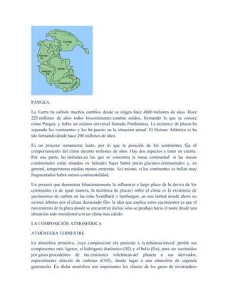 PANGEA.
La Tierra ha sufrido muchos cambios desde su origen hace 4600 millones de años. Hace
225 millones de años todos loscontinentes estaban unidos, formando lo que se conoce
como Pangea, y había un océano universal llamado Panthalassa. La tectónica de placas ha
separado los continentes y los ha puesto en la situación actual. El Océano Atlántico se ha
ido formando desde hace 200 millones de años.
Es un proceso sumamente lento, por lo que la posición de los continentes fija el
comportamiento del clima durante millones de años. Hay dos aspectos a tener en cuenta.
Por una parte, las latitudes en las que se concentra la masa continental: si las masas
continentales están situadas en latitudes bajas habrá pocos glaciares continentales y, en
general, temperaturas medias menos extremas. Así mismo, si los continentes se hallan muy
fragmentados habrá menos continentalidad.
Un proceso que demuestra fehacientemente la influencia a largo plazo de la deriva de los
continentes (o de igual manera, la tectónica de placas) sobre el clima es la existencia de
yacimientos de carbón en las islas Svaldbard o Spitbergen, en una latitud donde ahora no
existen árboles por el clima demasiado frío: la idea que explica estos yacimientos es que el
movimiento de la placa donde se encuentran dichas islas se produjo hacia el norte desde una
ubicación más meridional con un clima más cálido.
LA COMPOSICIÓN ATMOSFÉRICA
ATMÓSFERA TERRESTRE
La atmósfera primitiva, cuya composición era parecida a la nebulosa inicial, perdió sus
componentes más ligeros, el hidrógeno diatómico (H2) y el helio (He), para ser sustituidos
por gases procedentes de las emisiones volcánicas del planeta o sus derivados,
especialmente dióxido de carbono (CO2), dando lugar a una atmósfera de segunda
generación. En dicha atmósfera son importantes los efectos de los gases de invernadero
 
