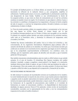 Un ejemplo de feedback positivo es el efecto albedo, un aumento de la masa helada que
incrementa la reflexión de la radiación directa y, por consiguiente, amplifica el
enfriamiento. También puede actuar a la inversa, amplificando el calentamiento cuando hay
una desaparición de masa helada. También es una retroalimentación la fusión de
los casquetes polares, ya que crean un efecto de estancamiento por el cual las corrientes
oceánicas no pueden cruzar esa región. En el momento en que empieza a abrirse el paso a
las corrientes se contribuye a homogeneizar las temperaturas y favorece la fusión completa
de todo el casquete y a suavizar las temperaturas polares, llevando el planeta a un mayor
calentamiento al reducir el albedo.
La Tierra ha tenido períodos cálidos sin casquetes polares y recientemente se ha visto que
hay una laguna en el Polo Norte durante el verano boreal, por lo que
los científicos noruegos predicen que en 50 años el Ártico será navegable en esa estación.
Un planeta sin casquetes polares permite una mejor circulación de las corrientes marinas,
sobre todo en el hemisferio norte, y disminuye la diferencia de temperatura entre
el ecuador y los Polos.
También hay factores moderadores del cambio. Uno es el efecto de la biosfera y, más
concretamente, de los organismos fotosintéticos (fitoplancton, algas y plantas) sobre el
aumento del dióxido de carbono en la atmósfera. Se estima que el incremento de dicho gas
conllevará un aumento en el crecimiento de los organismos que hagan uso de él, fenómeno
que se ha comprobado experimentalmente en laboratorio. Los científicos creen, sin
embargo, que los organismos serán capaces de absorber solo una parte y que el aumento
global de CO2 proseguirá.
Hay también mecanismos retroalimentadores para los cuales es difícil aclarar en que sentido
actuarán. Es el caso de lasnubes. El climatólogo Roy Spencer (escéptico del cambio
climático vinculado a grupos evangélicos conservadores2 ) ha llegado a la conclusión,
mediante observaciones desde el espacio, de que el efecto total que producen las nubes es
de enfriamiento.3 Pero este estudio solo se refiere a las nubes actuales. El efecto neto futuro
y pasado es difícil de saber ya que depende de la composición y formación de las nubes.
INCERTIDUMBRE DE PREDICCIÓN
Se debe destacar la existencia de incertidumbre (errores) en la predicción de los modelos.
La razón fundamental para la mayoría de estos errores es que muchos procesos importantes
a pequeña escala no pueden representarse de manera explícita en los modelos, pero deben
incluirse de manera aproximada cuando interactúan a mayor escala. Ello se debe en parte a
las limitaciones de la capacidad de procesamiento, pero también es el resultado de
limitaciones en cuanto al conocimiento científico o la disponibilidad de observaciones
detalladas de algunos procesos físicos.4 5 En particular, existen niveles de incertidumbre
considerables, asociados con la representación de las nubes y con las correspondientes
respuestas de las nubes al cambio climático.6
 
