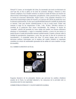 Edward N. Lorenz, un investigador del clima, ha encontrado una teoría revolucionaria de
caos7 que hoy en día se aplica en las áreas de economía, biología y finanzas (y otros
sistemas complejos). En el modelo numérico se calcula el estado del futuro con insumos de
observaciones meteorológicas (temperatura, precipitación, viento, presión) de hoy y usando
el sistema de ecuaciones diferenciales. Según Lorenz, si hay pequeñas tolerancias en la
observación meteorológica (datos de insumo), en el proceso del cálculo de predicción crece
la tolerancia drásticamente. Se dice que la predictibilidad (duración confiable de predicción)
es máximo 7 días para discutir cuantitativamente in situ (a escala local). Cuánto más
aumenta el largo de las integraciones (7 días, 1 año, 30 años, 100 años) entonces el
resultado de la predicción tiene mayor incertidumbre. Sin embargo, la técnica de
“ensamble” (cálculo del promedio de varias salidas del modelo con insumos diferentes)
disminuye la incertidumbre y según la comunidad científica, a través de esta técnica se
puede discutir el estado del promedio mensual cualitativamente. Cuando se discute sobre la
cantidad de precipitación, temperatura y otros, hay que tener la idea de la existencia de
incertidumbre y la propiedad caótica del clima. Al mismo tiempo, para la toma de
decisiones políticas relacionadas con la temática del cambio climático es importante
considerar un criterio de multimodelo (promedio de las salidas de varios modelos: un tipo
de ensamble).
EL CAMBIO CLIMÁTICO ACTUAL
Esquema ilustrativo de los principales factores que provocan los cambios climáticos
actuales de la Tierra. La actividad industrial y las variaciones de la actividad solar se
encuentran entre los más importantes.
COMBUSTIBLES FÓSILES Y CALENTAMIENTO GLOBAL
 