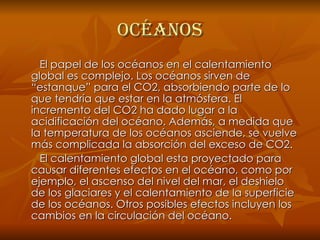 Océanos El papel de los océanos en el calentamiento global es complejo. Los océanos sirven de “estanque” para el CO2, absorbiendo parte de lo que tendría que estar en la atmósfera. El incremento del CO2 ha dado lugar a la acidificación del océano. Además, a medida que la temperatura de los océanos asciende, se vuelve más complicada la absorción del exceso de CO2. El calentamiento global esta proyectado para causar diferentes efectos en el océano, como por ejemplo, el ascenso del nivel del mar, el deshielo de los glaciares y el calentamiento de la superficie de los océanos. Otros posibles efectos incluyen los cambios en la circulación del océano. 