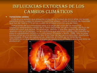 Influencias externas de los cambios climáticos Variaciones solares: El Sol es una estrella que presenta ciclos de actividad de once años. Ha tenido períodos en los cuales no presenta manchas solares, como el mínimo de Maunder que fue de 1645 a 1715 en los cuales se produjo una mini era de Hielo. Variaciones de la luminosidad solar a lo largo del ciclo de las manchas solares.La temperatura media de la Tierra depende, en gran medida, del flujo de radiación solar que recibe. Sin embargo, debido a que ese aporte de energía apenas varía en el tiempo, no se considera que sea una contribución importante para la variabilidad climática a corto plazo (Crowley y North, 1988). Esto sucede porque el Sol es una estrella de tipo G en fase de secuencia principal, resultando muy estable. El flujo de radiación es, además, el motor de los fenómenos atmosféricos ya que aporta la energía necesaria a la atmósfera para que éstos se produzcan. 