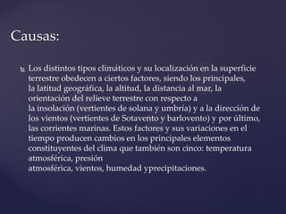  Los distintos tipos climáticos y su localización en la superficie
terrestre obedecen a ciertos factores, siendo los principales,
la latitud geográfica, la altitud, la distancia al mar, la
orientación del relieve terrestre con respecto a
la insolación (vertientes de solana y umbría) y a la dirección de
los vientos (vertientes de Sotavento y barlovento) y por último,
las corrientes marinas. Estos factores y sus variaciones en el
tiempo producen cambios en los principales elementos
constituyentes del clima que también son cinco: temperatura
atmosférica, presión
atmosférica, vientos, humedad yprecipitaciones.
Causas:
 