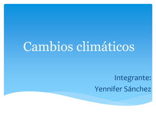 Cambios climáticos
Integrante:
Yennifer Sánchez
 
