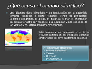 ¿Qué causa el cambio climático?
 Los distintos tipos climáticos y su localización en la superficie
terrestre obedecen a ciertos factores, siendo los principales,
la latitud geográfica, la altitud, la distancia al mar, la orientación
del relieve terrestre con respecto a la insolación y a la dirección de
los vientos y por último, las corrientes marinas.
Estos factores y sus variaciones en el tiempo
producen cambios en los principales elementos
constituyentes del clima que también son cinco:
 Temperatura atmosférica
 Presión atmosférica
 Vientos
 Humedad
 Precipitaciones
 