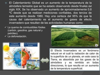  El Calentamiento Global es un aumento de la temperatura de la
atmósfera terrestre que se ha estado observando desde finales del
siglo XIX. Se ha observado un aumento de aproximadamente 0.8
ºC desde que se realizan mediciones confiables, dos tercios de
este aumento desde 1980. Hay una certeza del 95% de que la
causa del calentamiento es el aumento de gases de efecto
invernadero que resultan de las actividades humanas como:
 La quema de combustibles fósiles
(carbón, gasolina, gas natural y
petróleo).
 La deforestación.
El Efecto Invernadero es un fenómeno
natural en el cuál la radiación de calor de
la superficie de un planeta, en este caso la
Tierra, es absorbida por los gases de la
atmósfera y es remitida en todas
direcciones, lo que resulta en un aumento
de la temperatura superficial.
 