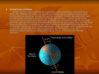 Variaciones orbitales: Si bien la luminosidad solar se mantiene prácticamente constante a lo largo de millones de años, no ocurre lo mismo con la órbita terrestre. Ésta oscila periódicamente, haciendo que la cantidad media de radiación que recibe cada hemisferio fluctúe a lo largo del tiempo, y estas variaciones provocan las pulsaciones glaciares a modo de veranos e inviernos de largo período. Son los llamados períodos glaciales e interglaciales. Hay tres factores que contribuyen a modificar las características orbitales haciendo que la insolación media en uno y otro hemisferio varíe aunque no lo haga el flujo de radiación global. Se trata de la precesión de los equinoccios, la excentricidad orbital y la oblicuidad de la órbita o inclinación del eje terrestre. 