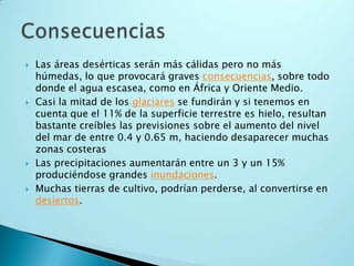Las áreas desérticas serán más cálidas pero no más húmedas, lo que provocará graves consecuencias, sobre todo donde el agua escasea, como en África y Oriente Medio. Casi la mitad de los glaciares se fundirán y si tenemos en cuenta que el 11% de la superficie terrestre es hielo, resultan bastante creíbles las previsiones sobre el aumento del nivel del mar de entre 0.4 y 0.65 m, haciendo desaparecer muchas zonas costerasLas precipitaciones aumentarán entre un 3 y un 15% produciéndose grandes inundaciones.Muchas tierras de cultivo, podrían perderse, al convertirse en desiertos.Consecuencias