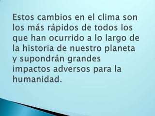 Estos cambios en el clima son los más rápidos de todos los que han ocurrido a lo largo de la historia de nuestro planeta y supondrán grandes impactos adversos para la humanidad.