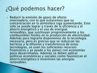 Reducir la emisión de gases de efecto invernadero, con lo que evitaremos que su concentración en la atmósfera siga aumentando. Esto solo se puede lograr a través de la eficiencia y el ahorro energético y el uso de energías renovables, que sustituyan progresivamente a los combustibles fósiles en la producción de electricidad. Además para lograrlo disponemos de la tecnología necesaria, pero es preciso que se reduzcan las barreras a la difusión y transferencia de estas tecnologías, se usen los suficientes recursos financieros y se ayude a los países con economías poco desarrolladas. Además se deben aplicar políticas económicas y sociales como favorezcan el ahorro energético e incentiven las energías renovables. ¿Qué podemos hacer?
