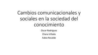 Cambios comunicacionales y
sociales en la sociedad del
conocimiento
Oscar Rodríguez
Eliana Villada
Fabio Recalde
 