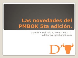 Las novedades del
PMBOK 5ta edición.
Claudia F. Del Toro V., PMP, CSM, ITIL
cdeltorovargas@gmail.com
1
 