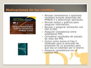 Motivaciones de los cambios
11
 Revisar comentarios y opiniones
recibidos durante desarrollo del
PMBOK 4 y determinar aplicación.
 Revisar textos y gráficos para
asegurar información.
 Revisar y asegurar alineación con
ISO 21500
 Asegurar consistencia entre
estándares PMI.
 Considerar resultados de estudio
de roles del PMI.
 Incluir como anexo el Cap.3
(Estándar para la dirección de
proyectos de un proyecto) para
que sea un estándar por si mismo
 Asegurar consistencia con el
Lexicon PMI
 