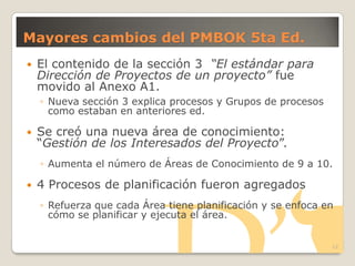 Mayores cambios del PMBOK 5ta Ed.
 El contenido de la sección 3 “El estándar para
Dirección de Proyectos de un proyecto” fue
movido al Anexo A1.
◦ Nueva sección 3 explica procesos y Grupos de procesos
como estaban en anteriores ed.
 Se creó una nueva área de conocimiento:
―Gestión de los Interesados del Proyecto‖.
◦ Aumenta el número de Áreas de Conocimiento de 9 a 10.
 4 Procesos de planificación fueron agregados
◦ Refuerza que cada Área tiene planificación y se enfoca en
cómo se planificar y ejecuta el área.
12
 