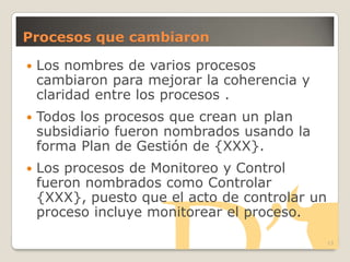 Procesos que cambiaron
 Los nombres de varios procesos
cambiaron para mejorar la coherencia y
claridad entre los procesos .
 Todos los procesos que crean un plan
subsidiario fueron nombrados usando la
forma Plan de Gestión de {XXX}.
 Los procesos de Monitoreo y Control
fueron nombrados como Controlar
{XXX}, puesto que el acto de controlar un
proceso incluye monitorear el proceso.
13
 