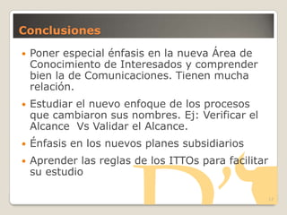 Conclusiones
 Poner especial énfasis en la nueva Área de
Conocimiento de Interesados y comprender
bien la de Comunicaciones. Tienen mucha
relación.
 Estudiar el nuevo enfoque de los procesos
que cambiaron sus nombres. Ej: Verificar el
Alcance Vs Validar el Alcance.
 Énfasis en los nuevos planes subsidiarios
 Aprender las reglas de los ITTOs para facilitar
su estudio
17
 