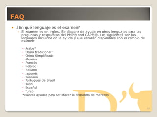 FAQ
 ¿En qué lenguaje es el examen?
◦ El examen es en ingles. Se dispone de ayuda en otros lenguajes para las
preguntas y respuestas del PMP® and CAPM®. Los siguientes son los
lenguajes incluidos en la ayuda y que estarán disponibles con el cambio de
examen:
 Arabe*
 Chino tradicional*
 Chino Simplificado
 Alemán
 Francés
 Hebreo
 Italiano
 Japonés
 Koreano
 Portugues de Brasil
 Ruso
 Español
 Turco
*Nuevas ayudas para satisfacer la demanda de mercado
20
 
