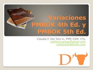 Variaciones
PMBOK 4th Ed. y
PMBOK 5th Ed.
Claudia F. Del Toro V., PMP, CSM, ITIL
cdeltorovargas@gmail.com
cdeltoro@deloitte.com
 