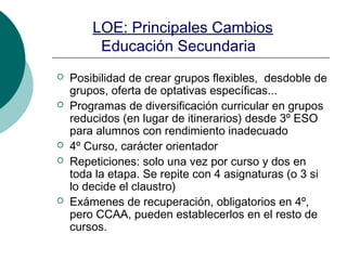LOE: Principales Cambios
Educación Secundaria
Posibilidad de crear grupos flexibles, desdoble de
grupos, oferta de optativas específicas...
Programas de diversificación curricular en grupos
reducidos (en lugar de itinerarios) desde 3º ESO
para alumnos con rendimiento inadecuado
4º Curso, carácter orientador
Repeticiones: solo una vez por curso y dos en
toda la etapa. Se repite con 4 asignaturas (o 3 si
lo decide el claustro)
Exámenes de recuperación, obligatorios en 4º,
pero CCAA, pueden establecerlos en el resto de
cursos.