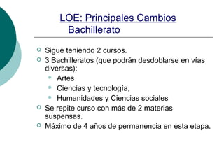 LOE: Principales Cambios
Bachillerato
Sigue teniendo 2 cursos.
3 Bachilleratos (que podrán desdoblarse en vías
diversas):
Artes
Ciencias y tecnología,
Humanidades y Ciencias sociales
Se repite curso con más de 2 materias
suspensas.
Máximo de 4 años de permanencia en esta etapa.