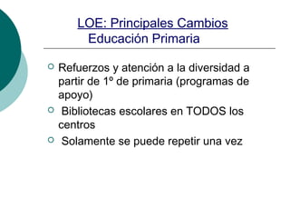 LOE: Principales Cambios
Educación Primaria
 Refuerzos y atención a la diversidad a
partir de 1º de primaria (programas de
apoyo)
 Bibliotecas escolares en TODOS los
centros
 Solamente se puede repetir una vez
 