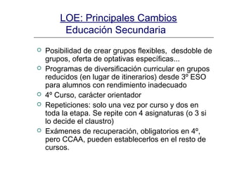 LOE: Principales Cambios
Educación Secundaria








Posibilidad de crear grupos flexibles, desdoble de
grupos, oferta de optativas específicas...
Programas de diversificación curricular en grupos
reducidos (en lugar de itinerarios) desde 3º ESO
para alumnos con rendimiento inadecuado
4º Curso, carácter orientador
Repeticiones: solo una vez por curso y dos en
toda la etapa. Se repite con 4 asignaturas (o 3 si
lo decide el claustro)
Exámenes de recuperación, obligatorios en 4º,
pero CCAA, pueden establecerlos en el resto de
cursos.

 