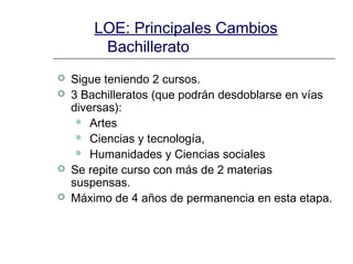 LOE: Principales Cambios
Bachillerato






Sigue teniendo 2 cursos.
3 Bachilleratos (que podrán desdoblarse en vías
diversas):
 Artes
 Ciencias y tecnología,
 Humanidades y Ciencias sociales
Se repite curso con más de 2 materias
suspensas.
Máximo de 4 años de permanencia en esta etapa.

 
