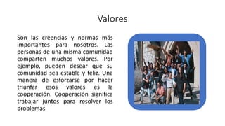 Valores
Son las creencias y normas más
importantes para nosotros. Las
personas de una misma comunidad
comparten muchos valores. Por
ejemplo, pueden desear que su
comunidad sea estable y feliz. Una
manera de esforzarse por hacer
triunfar esos valores es la
cooperación. Cooperación significa
trabajar juntos para resolver los
problemas
 