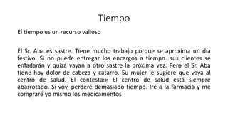 Tiempo
El tiempo es un recurso valioso
El Sr. Aba es sastre. Tiene mucho trabajo porque se aproxima un día
festivo. Si no puede entregar los encargos a tiempo. sus clientes se
enfadarán y quizá vayan a otro sastre la próxima vez. Pero el Sr. Aba
tiene hoy dolor de cabeza y catarro. Su mujer le sugiere que vaya al
centro de salud. El contesta:« El centro de salud está siempre
abarrotado. Si voy, perderé demasiado tiempo. Iré a la farmacia y me
compraré yo mismo los medicamentos
 