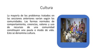 Cultura
La mayoría de los problemas tratados en
las secciones anteriores varían según las
comunidades. Las formas normales de
comportamiento, creencias, valores y uso
de recursos de una comunidad
constituyen una pauta o modo de vida.
Esto se denomina cultura.
 
