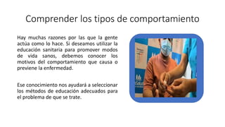 Comprender los tipos de comportamiento
Hay muchas razones por las que la gente
actúa como lo hace. Si deseamos utilizar la
educación sanitaria para promover modos
de vida sanos, debemos conocer los
motivos del comportamiento que causa o
previene la enfermedad.
Ese conocimiento nos ayudará a seleccionar
los métodos de educación adecuados para
el problema de que se trate.
 