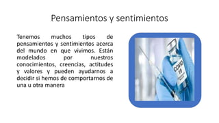 Pensamientos y sentimientos
Tenemos muchos tipos de
pensamientos y sentimientos acerca
del mundo en que vivimos. Están
modelados por nuestros
conocimientos, creencias, actitudes
y valores y pueden ayudarnos a
decidir si hemos de comportarnos de
una u otra manera
 