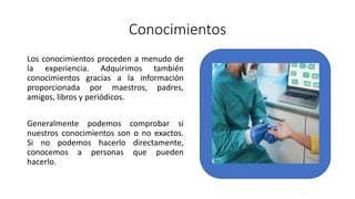 Conocimientos
Los conocimientos proceden a menudo de
la experiencia. Adquirimos también
conocimientos gracias a la información
proporcionada por maestros, padres,
amigos, libros y periódicos.
Generalmente podemos comprobar si
nuestros conocimientos son o no exactos.
Si no podemos hacerlo directamente,
conocemos a personas que pueden
hacerlo.
 