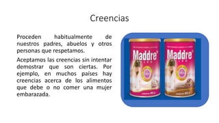 Creencias
Proceden habitualmente de
nuestros padres, abuelos y otros
personas que respetamos.
Aceptamos las creencias sin intentar
demostrar que son ciertas. Por
ejemplo, en muchos países hay
creencias acerca de los alimentos
que debe o no comer una mujer
embarazada.
 