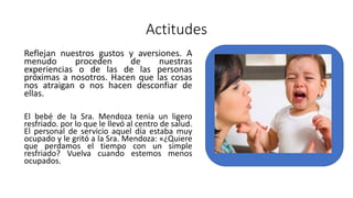 Actitudes
Reflejan nuestros gustos y aversiones. A
menudo proceden de nuestras
experiencias o de las de las personas
próximas a nosotros. Hacen que las cosas
nos atraigan o nos hacen desconfiar de
ellas.
El bebé de la Sra. Mendoza tenia un ligero
resfriado. por lo que le llevó al centro de salud.
El personal de servicio aquel día estaba muy
ocupado y le gritó a la Sra. Mendoza: «¿Quiere
que perdamos el tiempo con un simple
resfriado? Vuelva cuando estemos menos
ocupados.
 