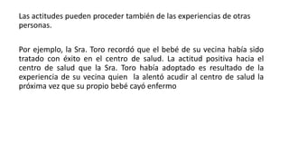 Las actitudes pueden proceder también de las experiencias de otras
personas.
Por ejemplo, la Sra. Toro recordó que el bebé de su vecina había sido
tratado con éxito en el centro de salud. La actitud positiva hacia el
centro de salud que la Sra. Toro había adoptado es resultado de la
experiencia de su vecina quien la alentó acudir al centro de salud la
próxima vez que su propio bebé cayó enfermo
 