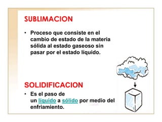 SUBLIMACION
• Proceso que consiste en el
  cambio de estado de la materia
  sólida al estado gaseoso sin
  pasar por el estado líquido.




SOLIDIFICACION
• Es el paso de
  un líquido a sólido por medio del
  enfriamiento.
 