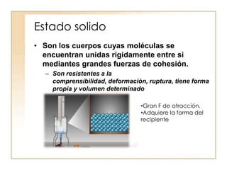 Estado solido
• Son los cuerpos cuyas moléculas se
  encuentran unidas rígidamente entre si
  mediantes grandes fuerzas de cohesión.
  – Son resistentes a la
    comprensibilidad, deformación, ruptura, tiene forma
    propia y volumen determinado

                                •Gran F de atracción.
                                •Adquiere la forma del
                                recipiente
 