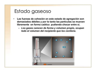 Estado gaseoso
•    Las fuerzas de cohesión en este estado de agregación son
     demasiados débiles y por lo tanto las partículas se mueven
     libremente en forma caótica pudiendo chocar entre si.
       – Los gases carecen de forma y volumen propio, ocupan
         todo el volumen del recipiente que los contiene.
 