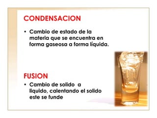 CONDENSACION
• Cambio de estado de la
  materia que se encuentra en
  forma gaseosa a forma líquida.




FUSION
• Cambio de solido a
  liquido, calentando el solido
  este se funde
 