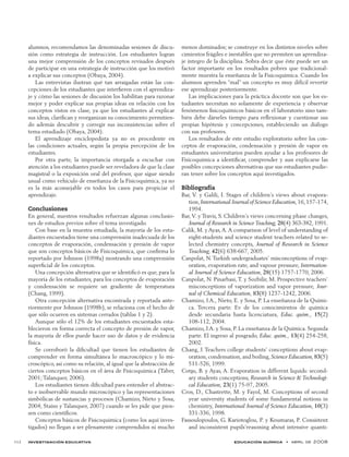 investigación educativa educación química  •  abril de 2008	 112
alumnos, recomendamos las denominadas sesiones de discu-
sión como estrategia de instrucción. Los estudiantes logran
una mejor comprensión de los conceptos revisados después
de participar en una estrategia de instrucción que los motivó
a explicar sus conceptos (Obaya, 2004).
Las entrevistas ilustran qué tan arraigadas están las con-
cepciones de los estudiantes que interfieren con el aprendiza-
je y cómo las sesiones de discusión los habilitan para razonar
mejor y poder explicar sus propias ideas en relación con los
conceptos vistos en clase, ya que los estudiantes al explicar
sus ideas, clarifican y reorganizan su conocimiento permitien-
do además descubrir y corregir sus inconsistencias sobre el
tema estudiado (Obaya, 2004).
El aprendizaje enciclopedista ya no es procedente en
las  condiciones actuales, según la propia percepción de los
estudiantes.
Por otra parte, la importancia otorgada a escuchar con
atención a los estudiantes puede ser reveladora de que la clase
magistral o la exposición oral del profesor, que sigue siendo
usual como vehículo de enseñanza de la Fisicoquímica, ya no
es la más aconsejable en todos los casos para propiciar el
aprendizaje.
Conclusiones
En general, nuestros resultados refuerzan algunas conclusio-
nes de estudios previos sobre el tema investigado.
Con base en la muestra estudiada, la mayoría de los estu-
diantes encuestados tiene una comprensión inadecuada de los
conceptos de evaporación, condensación y presión de vapor
que son conceptos básicos de Fisicoquímica, que confirma lo
reportado por Johnson (1998a) mostrando una comprensión
superficial de los conceptos.
Una concepción alternativa que se identificó es que, para la
mayoría de los estudiantes, para los conceptos de evaporación
y condensación se requiere un gradiente de temperatura
(Chang, 1999).
Otra concepción alternativa encontrada y reportada ante-
riormente por Johnson (1998b), se relaciona con el hecho de
que sólo ocurren en sistemas cerrados (tablas 1 y 2).
Aunque sólo el 12% de los estudiantes encuestados esta-
blecieron en forma correcta el concepto de presión de vapor,
la mayoría de ellos puede hacer uso de datos y de evidencia
física.
Se corroboró la dificultad que tienen los estudiantes de
comprender en forma simultánea lo macroscópico y lo mi-
croscópico, así como su relación, al igual que la abstracción de
ciertos conceptos básicos en el área de Fisicoquímica (Taber,
2001; Talanquer, 2006).
Los estudiantes tienen dificultad para entender el abstrac-
to e inobservable mundo microscópico y las representaciones
simbólicas de sustancias y procesos (Chamizo, Nieto y Sosa,
2004; Stains y Talanquer, 2007) cuando se les pide que pien-
sen como científicos.
Conceptos básicos de Fisicoquímica (como los aquí inves-
tigados) no llegan a ser plenamente comprendidos ni mucho
menos dominados; se construye en los distintos niveles sobre
cimientos frágiles e inestables que no permiten un aprendiza-
je íntegro de la disciplina. Sobra decir que éste puede ser un
factor importante en los resultados pobres que tradicional-
mente muestra la enseñanza de la Fisicoquímica. Cuando los
alumnos aprenden “mal” un concepto es muy difícil revertir
ese aprendizaje posteriormente.
Las implicaciones para la práctica docente son que los es-
tudiantes necesitan no solamente de experiencia y observar
fenómenos fisicoquímicos básicos en el laboratorio sino tam-
bién debe dárseles tiempo para reflexionar y cuestionar sus
propias hipótesis y concepciones, estableciendo un diálogo
con sus profesores.
Los resultados de este estudio exploratorio sobre los con-
ceptos de evaporación, condensación y presión de vapor en
estudiantes universitarios pueden ayudar a los profesores de
Fisicoquímica a identificar, comprender y aun explicarse las
posibles concepciones alternativas que sus estudiantes pudie-
ran tener sobre los conceptos aquí investigados.
Bibliografía
Bar, V. y Galili, I. Stages of children’s views about evapora-
tion,International Journal of Science Education,16,157-174,
1994.
Bar, V. y Travis, S. Children’s views concerning phase changes,
Journal of Research in Science Teaching, 28(4) 363-382, 1991.
Calik, M. y Ayas,A.A comparison of level of understanding of
eight-students and science student teachers related to se-
lected chemistry concepts, Journal of Research in Science
Teaching, 42(6) 638-667, 2005.
Canpolat, N. Turkish undergraduates’ misconceptions of evap-
oration, evaporation rate, and vapour pressure, Internation-
al Journal of Science Education, 28(15) 1757-1770, 2006.
Canpolat, N. Pinarbasi, T. y Sozbilir, M. Prospective teachers’
misconceptions of vaporization and vapor pressure, Jour-
nal of Chemical Education, 83(8) 1237-1242, 2006.
Chamizo, J.A., Nieto, E. y Sosa, P. La enseñanza de la Quími-
ca. Tercera parte. Ev de los conocimientos de química
desde secundaria hasta licenciatura, Educ. quím., 15(2)
108-112, 2004.
Chamizo, J.A. y Sosa, P. La enseñanza de la Química. Segunda
parte. El ingreso al posgrado, Educ. quím., 13(4) 254-258,
2002.
Chang, J. Teachers college students’ conceptions about evap-
oration,condensation,and boiling,Science Education, 83(5)
511-526, 1999.
Cots¸u, B. y Ayas, A. Evaporation in different liquids: second-
ary students conceptions, Research in Science & Technologi-
cal Education, 23(1) 75-97, 2005.
Cros, D., Chastrette, M. y Fayol, M. Conceptions of second
year university students of some fundamental notions in
chemistry, International Journal of Science Education, 10(3)
331-336, 1998.
Fassoulopoulos, G. Kariotoglou, P. y Koumaras, P. Consistent
and inconsistent pupils’reasoning about intensive quanti-
 