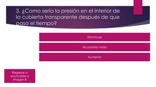 3. ¿Como sería la presión en el interior de
la cubierta transparente después de que
pasa el tiempo?
Regresar a
enunciado e
imagen B
Disminuye
No pasaría nada
Aumenta
 