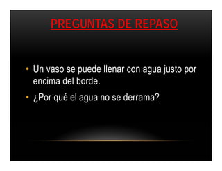 PREGUNTAS DE REPASO


• Un vaso se puede llenar con agua justo por
  encima del borde.
• ¿Por qué el agua no se derrama?
 